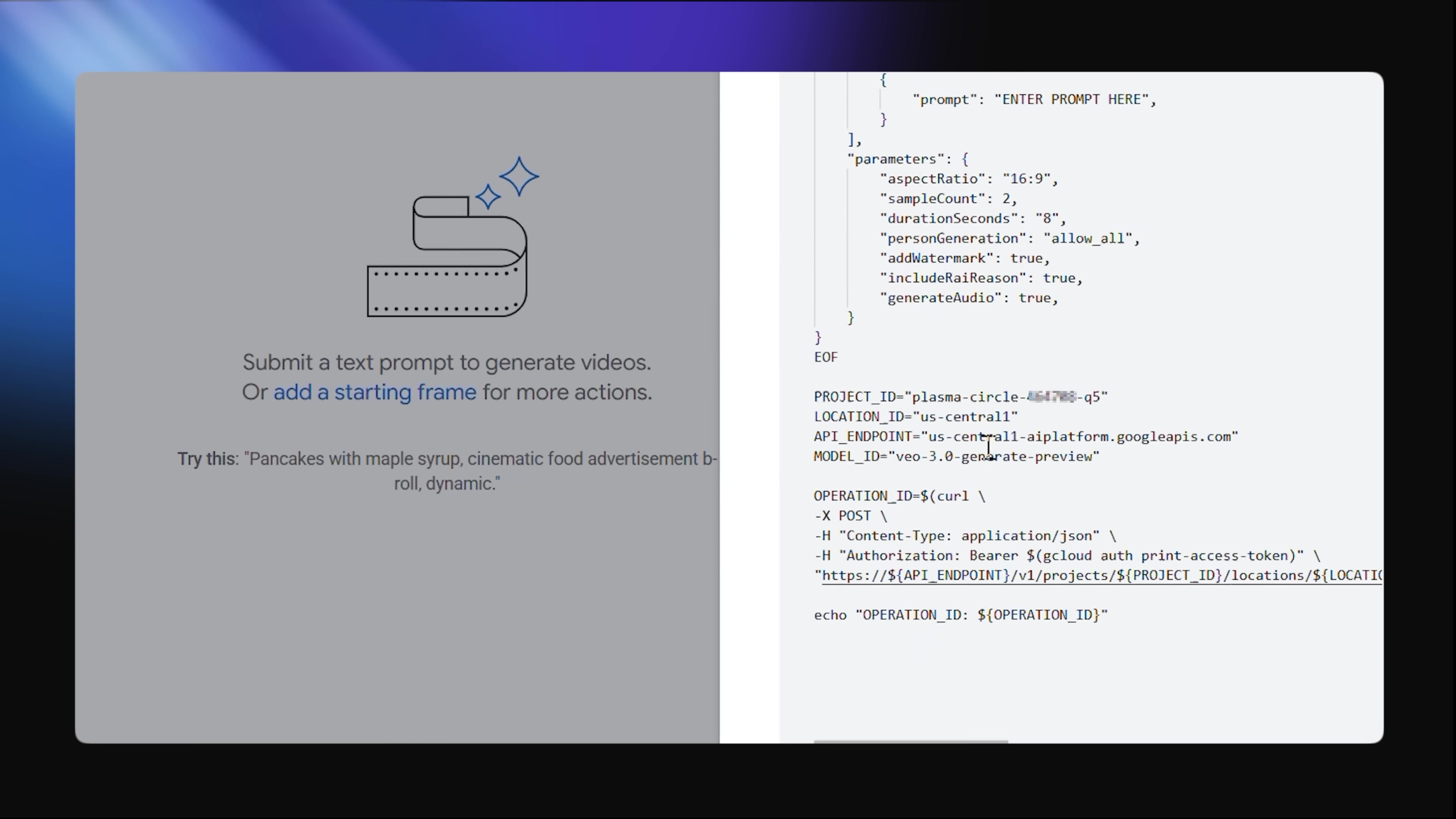 The image displays a split screen, with the left side showing a user interface for generating videos from text prompts, and the right side showing code for an API request. On the left, a large icon of a film reel with sparkling stars is visible, above the text 'Submit a text prompt to generate videos.' Below this, it reads 'Or add a starting frame for more actions.' Further down, there's a suggestion: 'Try this: "Pancakes with maple syrup, cinematic food advertisement b-roll, dynamic."' The right side of the screen shows a code editor with JSON and curl commands. The JSON defines parameters for video generation, including 'aspectRatio', 'sampleCount', 'durationSeconds', 'personGeneration', 'addWatermark', 'includeFailReason', and 'generateAudio'. The curl command includes API endpoint details, project ID, location ID, and model ID for 'veo-3.0-generate-preview'.