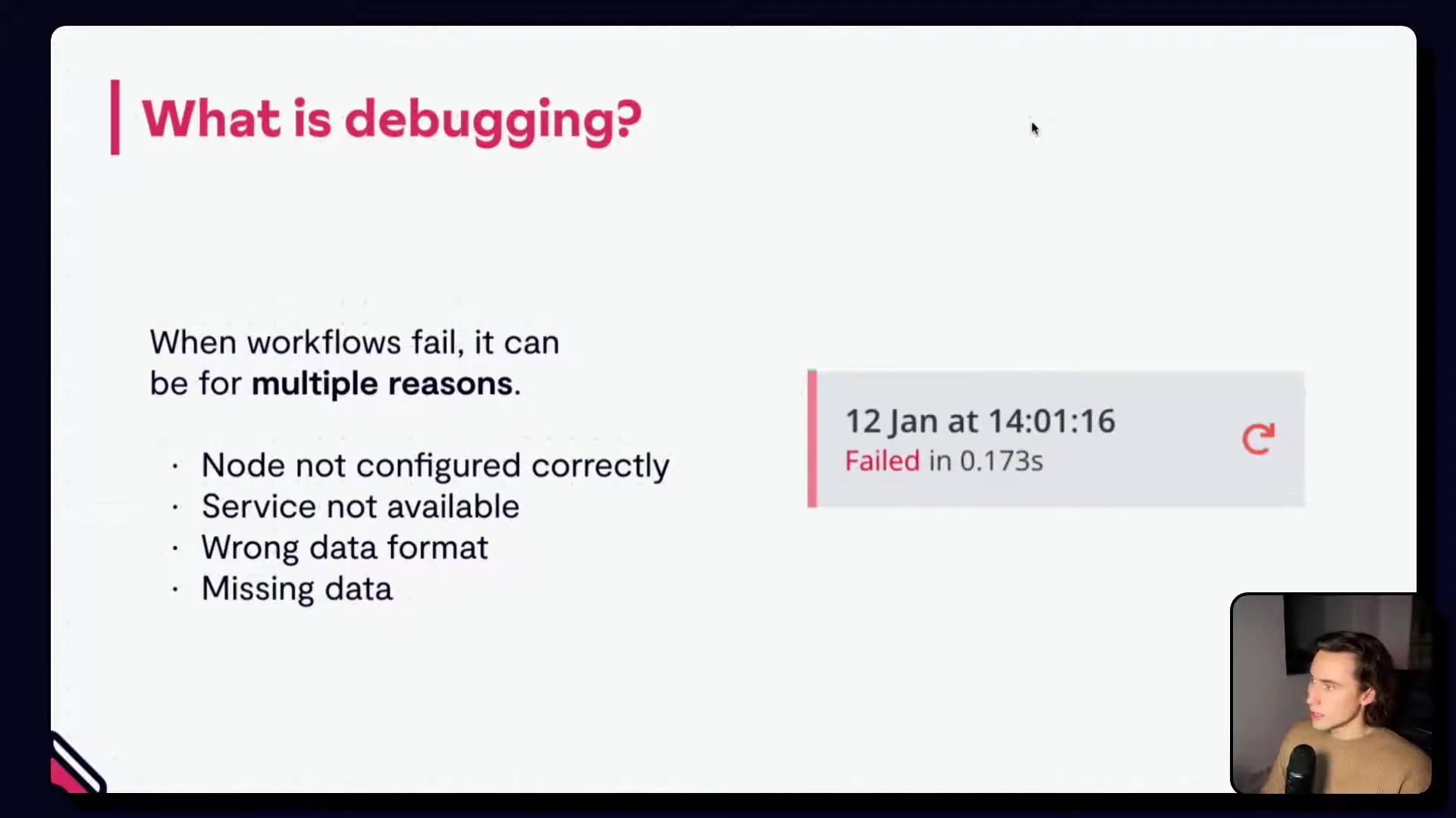 The image displays a presentation slide with a dark gray background. The title at the top left reads "| What is debugging?" in pink text. On the left side, there's a bulleted list explaining reasons for workflow failures: "When workflows fail, it can be for multiple reasons.", followed by "Node not configured correctly", "Service not available", "Wrong data format", and "Missing data". On the right side, a small interface snippet shows a gray box with "12 Jan at 14:01:16" at the top, and below it in red text "Failed in 0.173s" with a refresh icon next to it. A person is visible in a small video overlay at the bottom right corner of the screen.