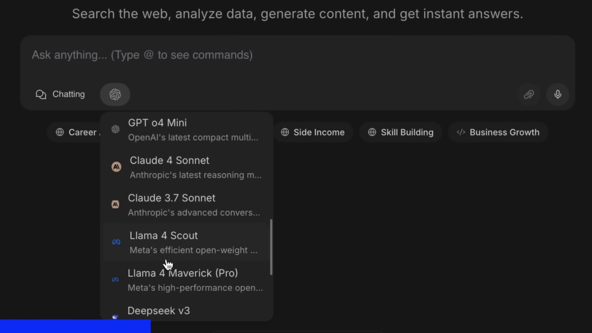 The image shows a software interface with a dark theme. At the top, there is a search bar with the prompt 'Search the web, analyze data, generate content, and get instant answers.' Below the search bar, there are options like 'Chatting'. Below 'Chatting' there is a list of AI models including 'GPT o4 Mini', 'Claude 4 Sonnet', 'Claude 3.7 Sonnet', 'Llama 4 Scout', 'Llama 4 Maverick (Pro)' and 'Deepseek v3'. There are also options like 'Career', 'Side Income', 'Skill Building', and 'Business Growth'. The interface also includes icons for file attachments and settings.