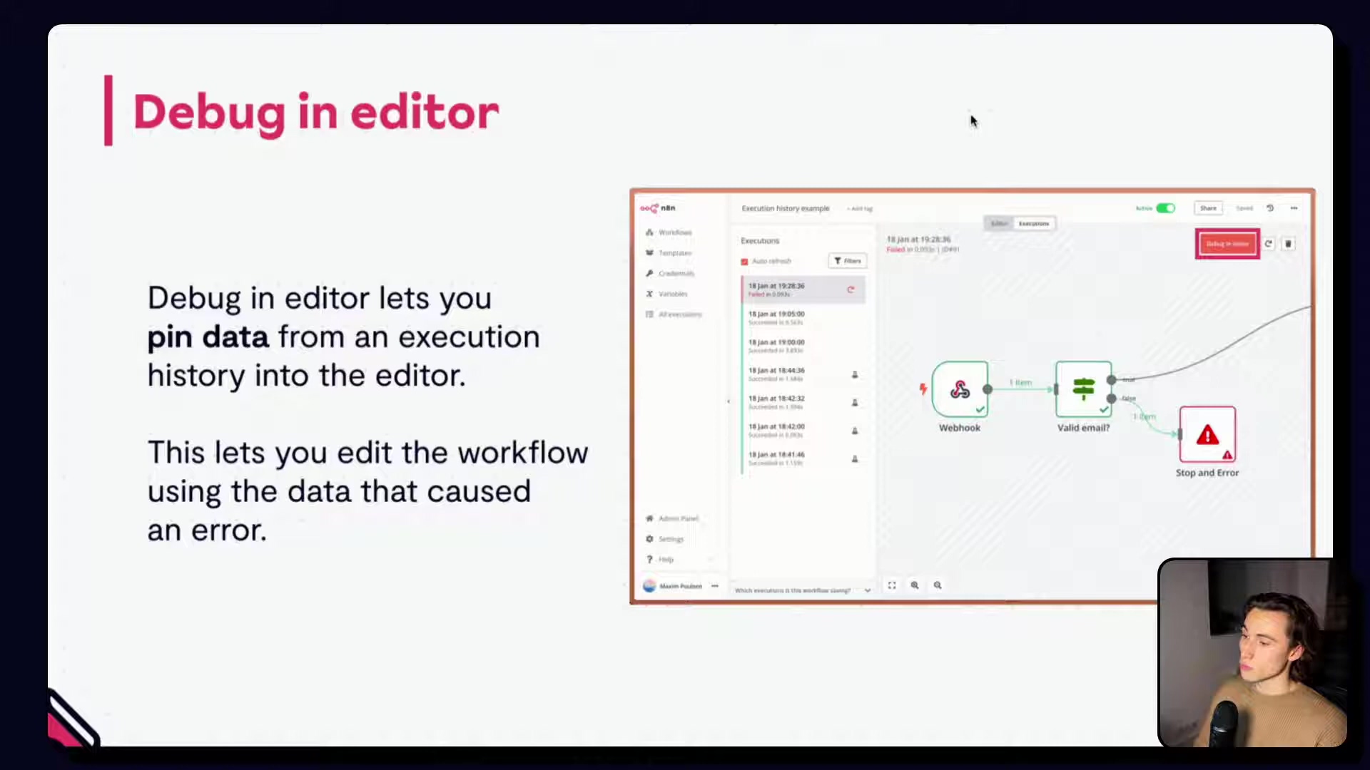 The image shows a presentation slide with a dark gray background. The title at the top left is "| Debug in editor" in pink text. On the left, there's text explaining the feature: "Debug in editor lets you pin data from an execution history into the editor. This lets you edit the workflow using the data that caused an error." On the right, a screenshot of a software interface is displayed. It shows a workflow diagram with several interconnected nodes, including "Webhook", "Valid email?", and "Stop and Error". Above the workflow, there's an "Execution history example" section with a list of past executions, some marked with a red 'C' icon, indicating a failed execution. A person is visible in a small video overlay at the bottom right corner of the screen.